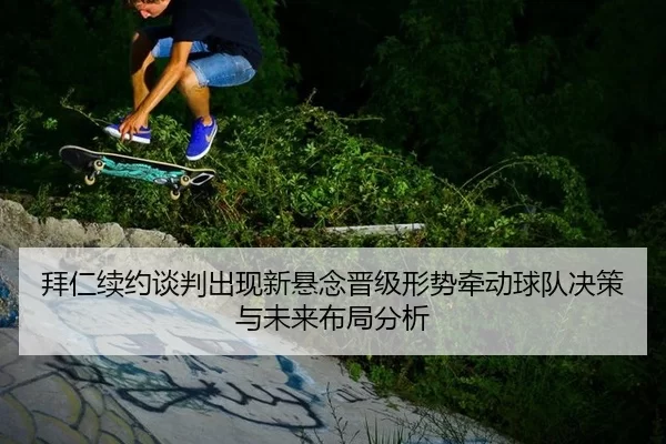 拜仁续约谈判出现新悬念晋级形势牵动球队决策与未来布局分析